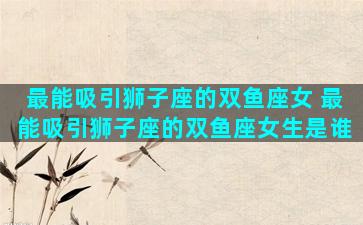 最能吸引狮子座的双鱼座女 最能吸引狮子座的双鱼座女生是谁